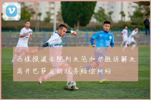 西媒报道法院判决范加尔胜诉解决离开巴萨后的税务赔偿纠纷